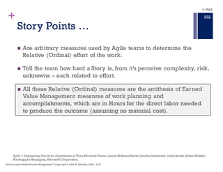 + Estimating is Required on all Programs
in the presence of Uncertainty
n EVM estimating
n Basis of Estimate (BOE) at Proposal flowed to PMB then to Control
Accounts and Work Packages.
n Hours and Dollars are Cardinal units of measure for all EVM activities
n EVM Estimating connects Bottom Up and Top Down confirming the
proposal’s Basis of Estimate.
n Agile estimating
n Story Points for Backlog work flowed from Work Packages delivering
Features to Sprints and Tasks.
n Story Points are Ordinal units of measure creating relative effort measures
mapped back to BCWS assigned to the Feature in the Work Package.
n Agile Estimating is Bottom Up in the Story Point Assignment processes.
The Story Point is a relative measurement of how difficult a task is.This
is because humans are actually better at relative estimates than
precise measurements. But the Story Point is NOT Scope
9. PB&E
328
Performance–Based Project Management®
, Copyright© Glen B. Alleman, 2002 - 2016
 