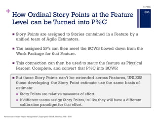 +
Story Points …
n Are measures of Relative work effort – not duration or actual cost.
n Story Points are NOT a measures of the cost of scope either.
n Story Points are Ordinal units of measure – relative measures
n Hours are measures of effort as well.
n Hours also are a measure of Scope:
n From the SOW, each deliverable is assigned a budget BCWS starting at
the proposal BOE’s.
n From the labor rate,that BCWS can be converted to Hours of effort as well
as material costs.
n BCWS are Cardinal units of measure – absolute measures, uniformly
applicable across the program – Dead Presidents.
Agile + EngineeringPractices:Experiences ofThree Microsoft Teams, Laurie WilliamsNorth CarolinaUniversity, Gabe Brown,
Adam Meltzer, Nachiappan Nagappan, MicrosoftCorporation
9. PB&E
331
Performance–Based Project Management®
, Copyright© Glen B. Alleman, 2002 - 2016
 