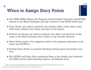 +
The Killer Issue with Story Points
n What is a Story Point Worth in Dollars in the IPMR per DID–81861?
n What is a Story Point Worth in Hours of duration in the IMS?
n Can we Calibrate Story Points across the entire program? That is,
are Story Points a constant representation of Effort across all
planned Tasks,Work Packages, and Control Accounts?
n The Killer issue with Story Points is they are a relative measure of
effort, not absolute measure of effort.
n Performing schedule analysis, Estimate to Complete, Estimate At
Completion, variance analysis, margin erosion, and other time and
cost assessment is not possible in Story Points
9. PB&E
334
Performance–Based Project Management®
, Copyright© Glen B. Alleman, 2002 - 2016
 