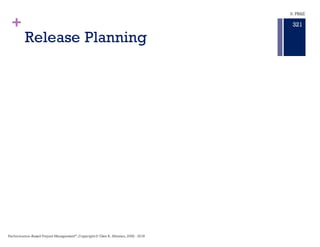 +
Planning
n Product Road Map ‒ A product
roadmap describes how
the product grows to aligns with the
stakeholders needs, and to acquire a
budget for the product.
n Epic Plan ‒ Epics are feature-level work
that encompasses many user stories.
Epics are almost always delivered over
a set of sprints.
n Release Plan ‒ is a plan for delivering
an increment of product value.It is a
collaborative effort involving scrum
masters, product owners, delivery
teams, and stakeholders.
n Sprint Planning ‒ is a plan to achieve a
specified level of functionality and
meet additional specific criteria with a
particular Sprint of a system.
Planning is Strategy Making.
Strategy Making is a hypothesis.
Hypotheses require tests to confirm the
project is moving in the desired
direction.
Project planning is an important basis
for cost estimating. An accurate plan will
provide an accurate cost estimate.
Proper planning will reveal tasks,
durations,resources required and other
factors that will be taken into account
during the cost estimation process.
Performance–Based Project Management®
, Copyright© Glen B. Alleman, 2002 - 2016
317
9. PB&E
 