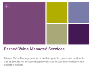 + 
Earned Value Management Essentials 
Earned Value Management is more than people, processes, and tools. 
It is an integrated service that provides actionable information to the 
decision makers 
 