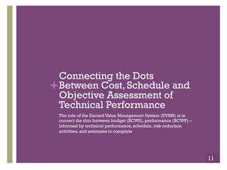+ 
Connecting the Dots 
Between Cost, Schedule and 
Objective Assessment of 
Technical Performance 
The role of the Earned Value Management System (EVMS) is to 
connect the dots between budget (BCWS), performance (BCWP) – 
informed by technical performance, schedule, risk reduction 
activities, and estimates to complete 
11 
 