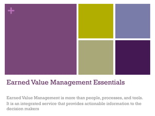 +
Earned Value Management Essentials
Earned Value Management is more than people, processes, and tools.
It is an integrated service that provides actionable information to the
decision makers
 