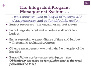 + The Integrated Program
Management System …
n  Budget processes – assign, authorize, and record
n  Fully Integrated cost and schedule – all work has
budget
n  Status reporting – expenditures of time and budget
with resulting technical progress
n  Change management – to maintain the integrity of the
baseline
n  Earned Value performance techniques – that
Objectively assesses accomplishments at the work
performance level.
… must address each principal of success with
data,processes and actionable information
10
 