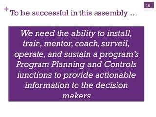 +To be successful in this assembly …
16
We need the ability to install,
train,mentor,coach,surveil,
operate,and sustain a program’s
Program Planning and Controls
functions to provide actionable
information to the decision
makers
 