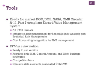 +Tools
n  Ready for market DOD, DOE, NASA, OMB Circular
A-11, Part 7 compliant Earned Value Management
System
n  All IPMR formats
n  Integrated risk management for Schedule Risk Analysis and
Technical Risk Management
n  Cost Accounting integration for PMB management
n  EVM in a Box notion
n  Ready to use version
n  Requires only WBS, Control Account, and Work Package
structures
n  Charge Numbers
n  Contains data elements associated with EVM
17
 