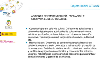 Objeto Inicial CTCAN


             ACCIONES DE EMPRENDEDURÍA, FORMACIÓN E 
             I+D+I PARA EL DESARROLLO DE:
                 

     
        ●   Contenidos para el ocio y la cultura: Creación de aplicaciones y 
          contenidos digitales para actividades de ocio y entretenimiento, 
          artísticas y culturales en línea, tales como: videoarte, televisión 
          interactiva, videojuegos en red, juegos info­educativos, publicidad, 
          etc.
        ●   Redes sociales: Desarrollo de contenidos personalizados y en 
          colaboración para la Web, orientados a la interacción y creación de 
          redes sociales. Portales de sindicación de contenidos, que impulsen 
          y faciliten la agregación de contenidos y conocimientos entre los 
          usuarios, habilitándose los mecanismos necesarios para garantizar 
          el mantenimiento y gestión de los mismos.




                                
 