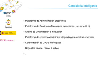 Candelaria Inteligente




         Plataforma de Administración Electrónica
        


     
         Plataforma de Servicio de Mensajería Instantánea, (acuerdo ULL)
        




         Oficina de Dinamización e Innovación
        




         Plataforma de comercio electrónico integrada para nuestras empresas
        




         Consolidación de CPD's municipales
        




         Seguridad Lógica, Física, Jurídica
        




        ...
        




                                 
 