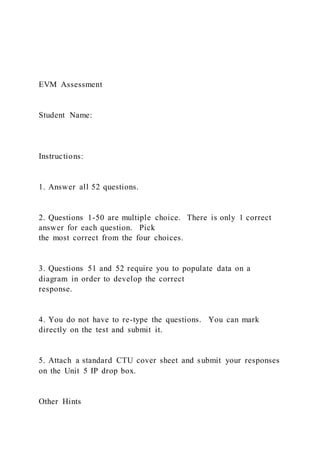 EVM Assessment
Student Name:
Instructions:
1. Answer all 52 questions.
2. Questions 1-50 are multiple choice. There is only 1 correct
answer for each question. Pick
the most correct from the four choices.
3. Questions 51 and 52 require you to populate data on a
diagram in order to develop the correct
response.
4. You do not have to re-type the questions. You can mark
directly on the test and submit it.
5. Attach a standard CTU cover sheet and submit your responses
on the Unit 5 IP drop box.
Other Hints
 