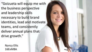 “Goizueta will equip me with
the business perspective
and leadership skills
necessary to build brand
identities, lead and motivate
teams, and consistently
deliver annual plans that
drive growth.”
Nancy Ellis
16EvMBA
 