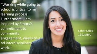 “Working while going to
school is critical to my
learning process.
Furthermore, I am
inspired by Emory's
commitment to
community
engagement, diversity, a
nd interdisciplinary
work.”
Sahar Salek
16EvMBA
 