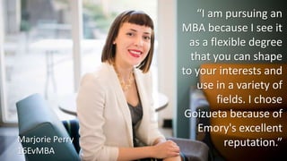 “I am pursuing an
MBA because I see it
as a flexible degree
that you can shape
to your interests and
use in a variety of
fields. I chose
Goizueta because of
Emory's excellent
reputation.”Marjorie Perry
16EvMBA
 