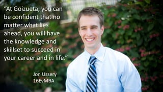 “At Goizueta, you can
be confident that no
matter what lies
ahead, you will have
the knowledge and
skillset to succeed in
your career and in life.”
Jon Ussery
16EvMBA
 