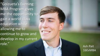 “Goizueta’s Evening
MBA Program gives
me the opportunity to
gain a world-class
education while
allowing me to
continue to grow and
develop in my current
role.”
Ash Pait
16EvMBA
 