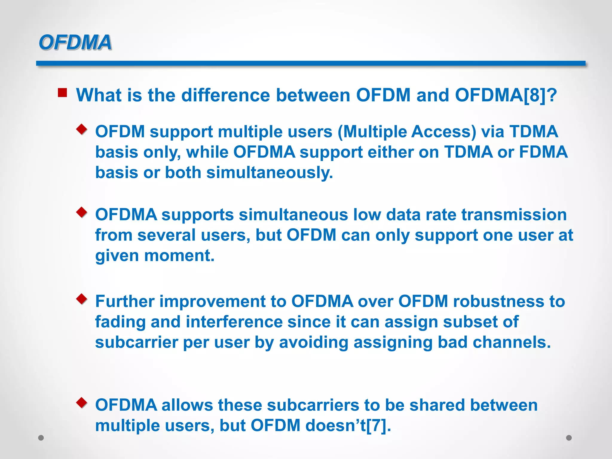 OFDMA
 What is the difference between OFDM and OFDMA[8]?
 OFDM support multiple users (Multiple Access) via TDMA
basis only, while OFDMA support either on TDMA or FDMA
basis or both simultaneously.
 OFDMA supports simultaneous low data rate transmission
from several users, but OFDM can only support one user at
given moment.
 Further improvement to OFDMA over OFDM robustness to
fading and interference since it can assign subset of
subcarrier per user by avoiding assigning bad channels.
 OFDMA allows these subcarriers to be shared between
multiple users, but OFDM doesn’t[7].
 