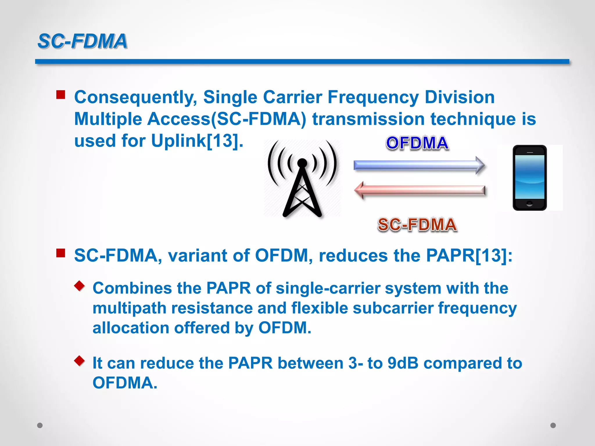 SC-FDMA
 Consequently, Single Carrier Frequency Division
Multiple Access(SC-FDMA) transmission technique is
used for Uplink[13].
 SC-FDMA, variant of OFDM, reduces the PAPR[13]:
 Combines the PAPR of single-carrier system with the
multipath resistance and flexible subcarrier frequency
allocation offered by OFDM.
 It can reduce the PAPR between 3- to 9dB compared to
OFDMA.
 