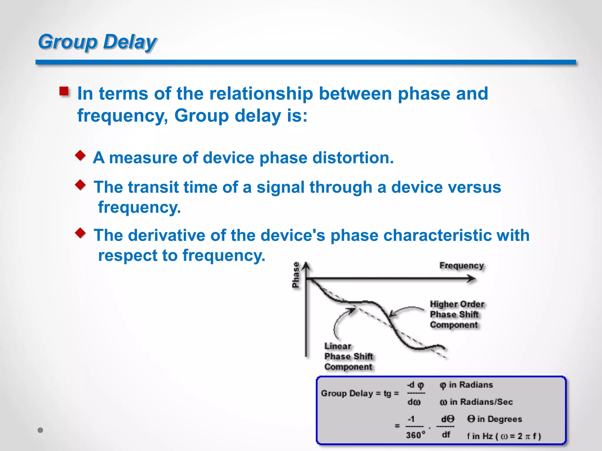 Group Delay
 In terms of the relationship between phase and
frequency, Group delay is:
 A measure of device phase distortion.
 The transit time of a signal through a device versus
frequency.
 The derivative of the device's phase characteristic with
respect to frequency.
 