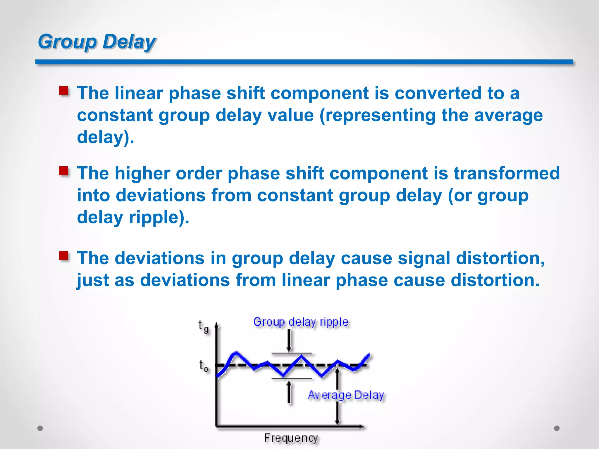 Group Delay
 The linear phase shift component is converted to a
constant group delay value (representing the average
delay).
 The higher order phase shift component is transformed
into deviations from constant group delay (or group
delay ripple).
 The deviations in group delay cause signal distortion,
just as deviations from linear phase cause distortion.
 