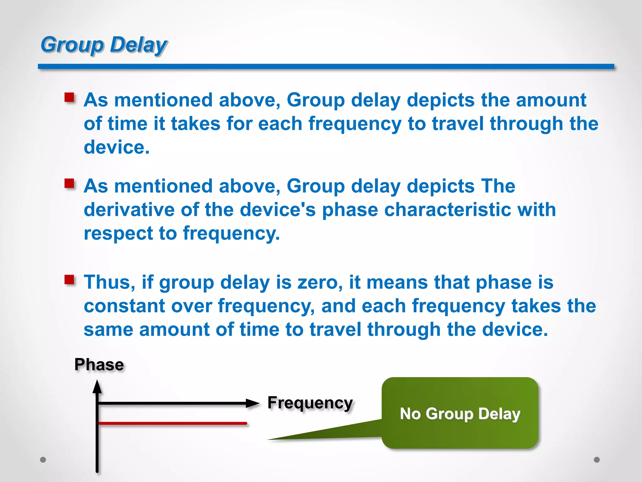 Group Delay
 As mentioned above, Group delay depicts the amount
of time it takes for each frequency to travel through the
device.
 As mentioned above, Group delay depicts The
derivative of the device's phase characteristic with
respect to frequency.
Phase
Frequency
 Thus, if group delay is zero, it means that phase is
constant over frequency, and each frequency takes the
same amount of time to travel through the device.
No Group Delay
 
