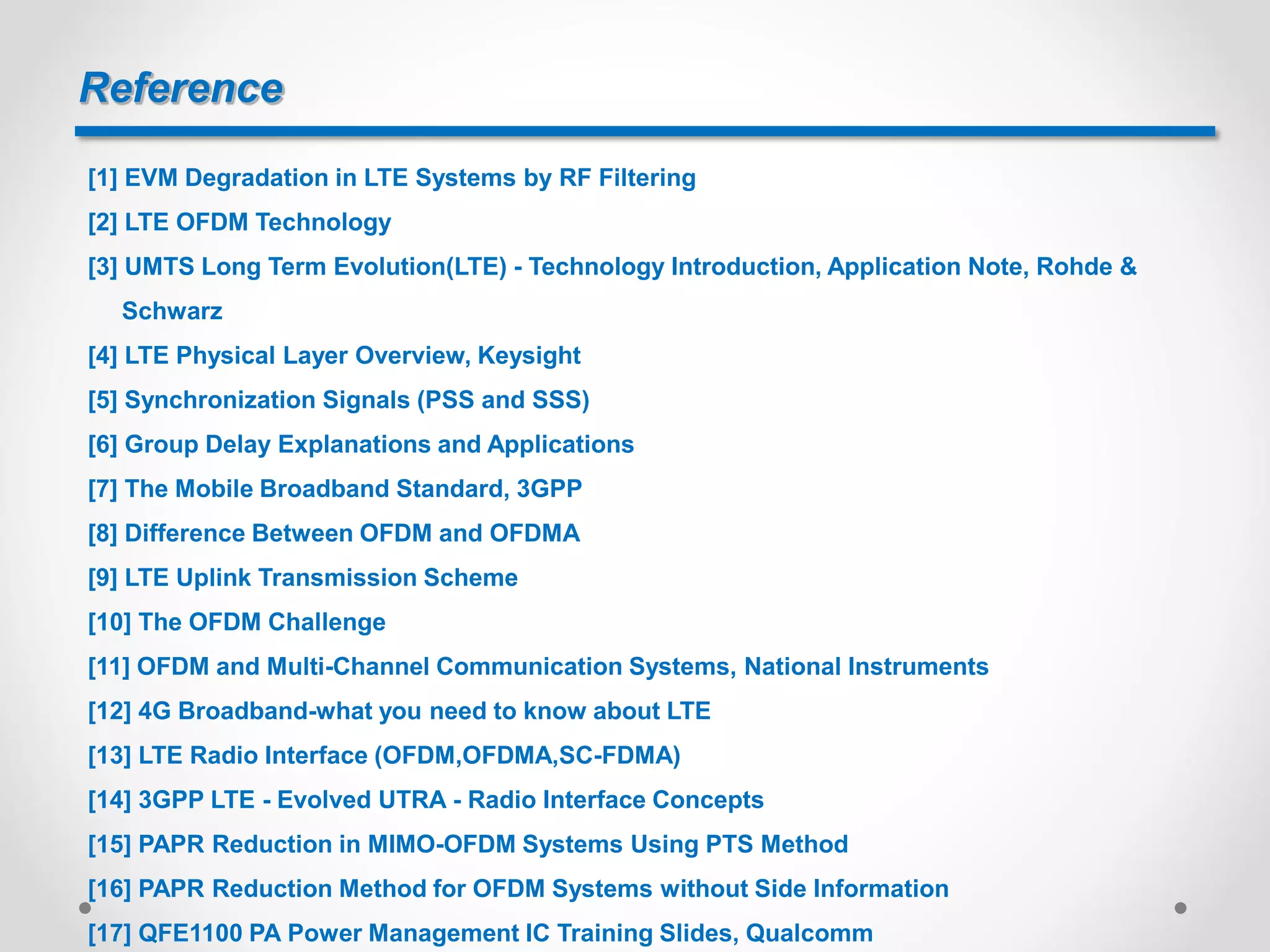 Reference
[1] EVM Degradation in LTE Systems by RF Filtering
[2] LTE OFDM Technology
[3] UMTS Long Term Evolution(LTE) - Technology Introduction, Application Note, Rohde &
Schwarz
[4] LTE Physical Layer Overview, Keysight
[5] Synchronization Signals (PSS and SSS)
[6] Group Delay Explanations and Applications
[7] The Mobile Broadband Standard, 3GPP
[8] Difference Between OFDM and OFDMA
[9] LTE Uplink Transmission Scheme
[10] The OFDM Challenge
[11] OFDM and Multi-Channel Communication Systems, National Instruments
[12] 4G Broadband-what you need to know about LTE
[13] LTE Radio Interface (OFDM,OFDMA,SC-FDMA)
[14] 3GPP LTE - Evolved UTRA - Radio Interface Concepts
[15] PAPR Reduction in MIMO-OFDM Systems Using PTS Method
[16] PAPR Reduction Method for OFDM Systems without Side Information
[17] QFE1100 PA Power Management IC Training Slides, Qualcomm
 