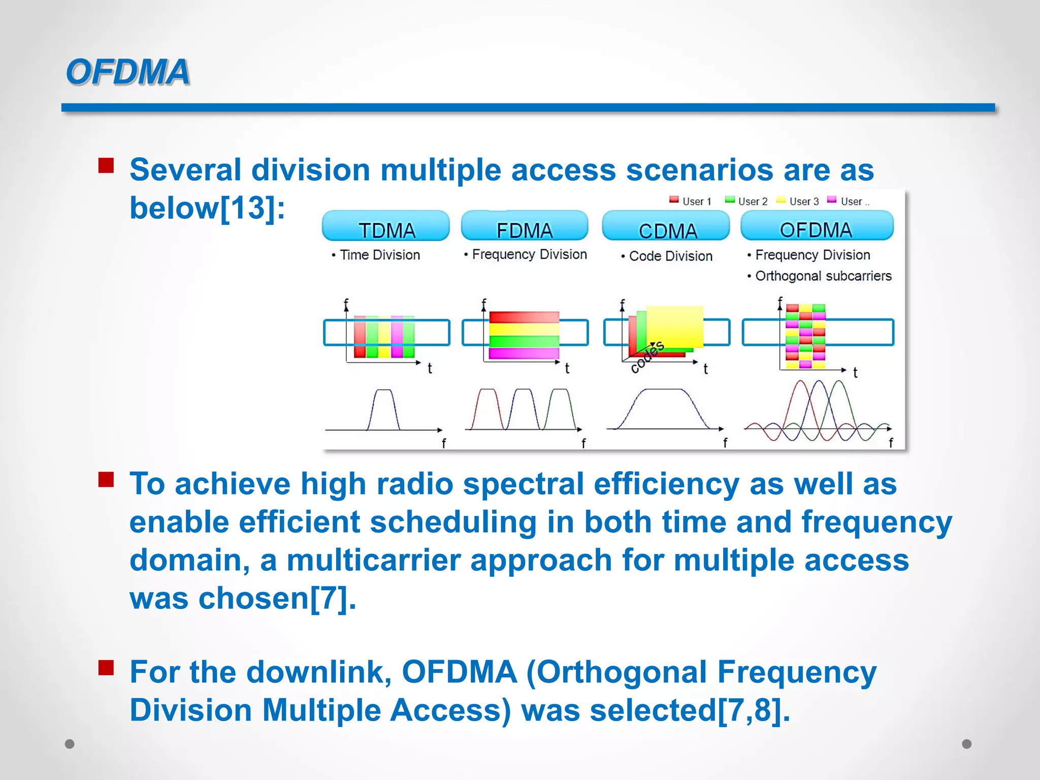 OFDMA
 To achieve high radio spectral efficiency as well as
enable efficient scheduling in both time and frequency
domain, a multicarrier approach for multiple access
was chosen[7].
 For the downlink, OFDMA (Orthogonal Frequency
Division Multiple Access) was selected[7,8].
 Several division multiple access scenarios are as
below[13]:
 