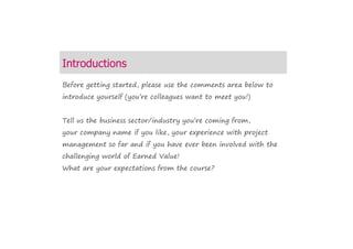 Introduction
Before getting started, please use the comments area below to
introduce yourself (you’re colleagues want to meet you!)
Tell us the business sector/industry you’re coming from,
your company name if you like, your experience with project
management so far and if you have ever been involved with the
challenging world of Earned Value!
What are your expectations from the course?
 