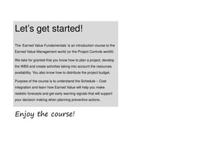 Let’s get started!
The ‘Earned Value Fundamentals’ is an introduction course to the
Earned Value Management world (or the Project Controls world!)
We take for granted that you know how to plan a project, develop
the WBS and create activities taking into account the resources
availability. You also know how to distribute the project budget.
Purpose of the course is to understand the Schedule – Cost
integration and learn how Earned Value will help you make
realistic forecasts and get early warning signals that will support
your decision making when planning preventive actions.
Enjoy the course!
 