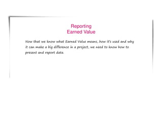Reporting
Earned Value
Now that we know what Earned Value means, how it’s used and why
it can make a big difference in a project, we need to know how to
present and report data.
 