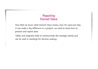 Reporting
Earned Value
Now that we know what Earned Value means, how it’s used and why
it can make a big difference in a project, we need to know how to
present and report data.
Tables and diagrams help to communicate the message clearly and
can be used in meetings for decision making.
 