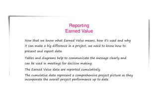Reporting
Earned Value
Now that we know what Earned Value means, how it’s used and why
it can make a big difference in a project, we need to know how to
present and report data.
Tables and diagrams help to communicate the message clearly and
can be used in meetings for decision making.
The Earned Value data are reported cumulatively.
The cumulative data represent a comprehensive project picture as they
incorporate the overall project performance up to date.
 