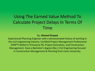 Using The Earned Value Method To
Calculate Project Delays In Terms Of
Time
By: Ahmed Elsayed
Experienced Planning Engineer with a demonstrated history of working in
the civil engineering industry. Certified Project Management Professional
(PMP®) Skilled in Primavera P6, Project Estimation, and Construction
Management. Have a Bachelor's degree (Bsc.) Civil Engineering focused
in Construction Management & Planning from Cairo University.
 