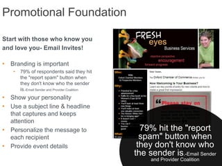 Promotional Foundation

Start with those who know you
and love you- Email Invites!

• Branding is important
   •   79% of respondents said they hit
       the "report spam" button when
       they don't know who the sender
       is.-Email Sender and Provider Coalition
• Show your personality
• Use a subject line & headline
  that captures and keeps
  attention
• Personalize the message to                       79% hit the "report
  each recipient                                   spam" button when
• Provide event details                           they don't know who
                                                 the sender is.-Email Sender
                                                      and Provider Coalition
 