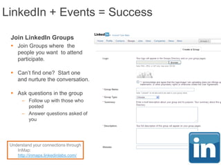 LinkedIn + Events = Success

 Join LinkedIn Groups
  Join Groups where the
   people you want to attend
   participate.

  Can‟t find one? Start one
   and nurture the conversation.

  Ask questions in the group
      – Follow up with those who
        posted
      – Answer questions asked of
        you




 Understand your connections through
    InMap:
    http://inmaps.linkedinlabs.com/
 