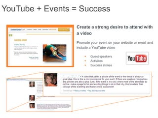 YouTube + Events = Success

                 Create a strong desire to attend with
                 a video

                 Promote your event on your website or email and
                 include a YouTube video

                        Guest speakers
                        Activities
                        Success stories


                 Increase attendance with videos.
 