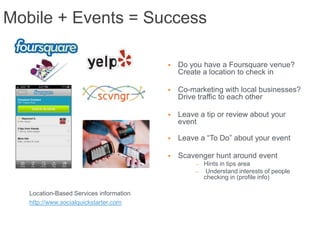 Mobile + Events = Success

                                            Do you have a Foursquare venue?
                                             Create a location to check in

                                            Co-marketing with local businesses?
                                             Drive traffic to each other

                                            Leave a tip or review about your
                                             event

                                            Leave a “To Do” about your event

                                            Scavenger hunt around event
                                                  –   Hints in tips area
                                                  –    Understand interests of people
                                                      checking in (profile info)

   Location-Based Services information
   http://www.socialquickstarter.com
 