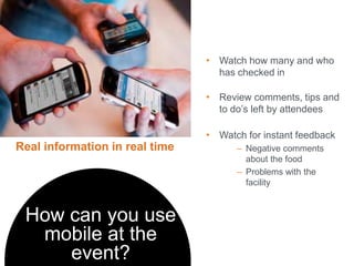 • Watch how many and who
                                  has checked in

                                • Review comments, tips and
                                  to do‟s left by attendees

                                • Watch for instant feedback
Real information in real time         – Negative comments
                                        about the food
                                      – Problems with the
                                        facility



 How can you use
  mobile at the
     event?
 