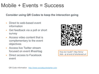 Mobile + Events = Success
 Consider using QR Codes to keep the interaction going

    Direct to web-based event
     information
    Get feedback via a poll or short
     survey
    Access video content that is
     complementary to the event
     objectives
    Access live Twitter stream
     focused on event #hashtag                               How do I build? -http://bit.ly/
                                                             Add- .qr at end of shortened url
    Direct access to Facebook
     event


     QR Code information http://www.socialquickstarter.com
 