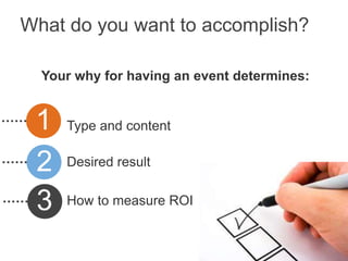 What do you want to accomplish?

  Your why for having an event determines:


 1   Type and content


 2   Desired result


 3   How to measure ROI
 