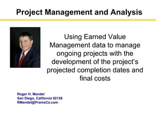 Roger H. Mandel
San Diego, California 92128
RMandel@PramsCo.com
Using Earned Value
Management data to manage
ongoing projects with the
development of the project’s
projected completion dates and
final costs
Project Management and Analysis
 