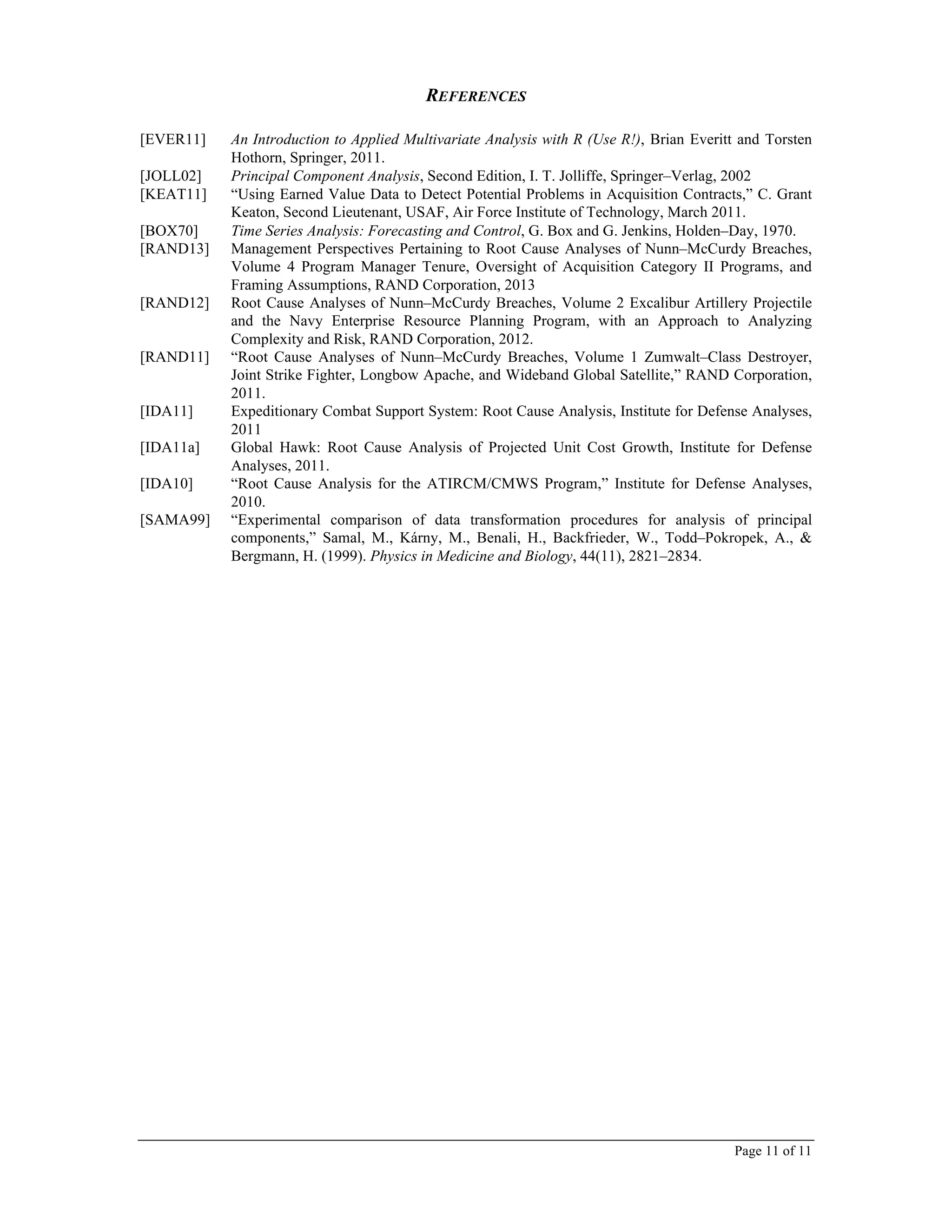 Page 11 of 11
REFERENCES
[EVER11] An Introduction to Applied Multivariate Analysis with R (Use R!), Brian Everitt and Torsten
Hothorn, Springer, 2011.
[JOLL02] Principal Component Analysis, Second Edition, I. T. Jolliffe, Springer–Verlag, 2002
[KEAT11] “Using Earned Value Data to Detect Potential Problems in Acquisition Contracts,” C. Grant
Keaton, Second Lieutenant, USAF, Air Force Institute of Technology, March 2011.
[BOX70] Time Series Analysis: Forecasting and Control, G. Box and G. Jenkins, Holden–Day, 1970.
[RAND13] Management Perspectives Pertaining to Root Cause Analyses of Nunn–McCurdy Breaches,
Volume 4 Program Manager Tenure, Oversight of Acquisition Category II Programs, and
Framing Assumptions, RAND Corporation, 2013
[RAND12] Root Cause Analyses of Nunn–McCurdy Breaches, Volume 2 Excalibur Artillery Projectile
and the Navy Enterprise Resource Planning Program, with an Approach to Analyzing
Complexity and Risk, RAND Corporation, 2012.
[RAND11] “Root Cause Analyses of Nunn–McCurdy Breaches, Volume 1 Zumwalt–Class Destroyer,
Joint Strike Fighter, Longbow Apache, and Wideband Global Satellite,” RAND Corporation,
2011.
[IDA11] Expeditionary Combat Support System: Root Cause Analysis, Institute for Defense Analyses,
2011
[IDA11a] Global Hawk: Root Cause Analysis of Projected Unit Cost Growth, Institute for Defense
Analyses, 2011.
[IDA10] “Root Cause Analysis for the ATIRCM/CMWS Program,” Institute for Defense Analyses,
2010.
[SAMA99] “Experimental comparison of data transformation procedures for analysis of principal
components,” Samal, M., Kárny, M., Benali, H., Backfrieder, W., Todd–Pokropek, A., &
Bergmann, H. (1999). Physics in Medicine and Biology, 44(11), 2821–2834.
 