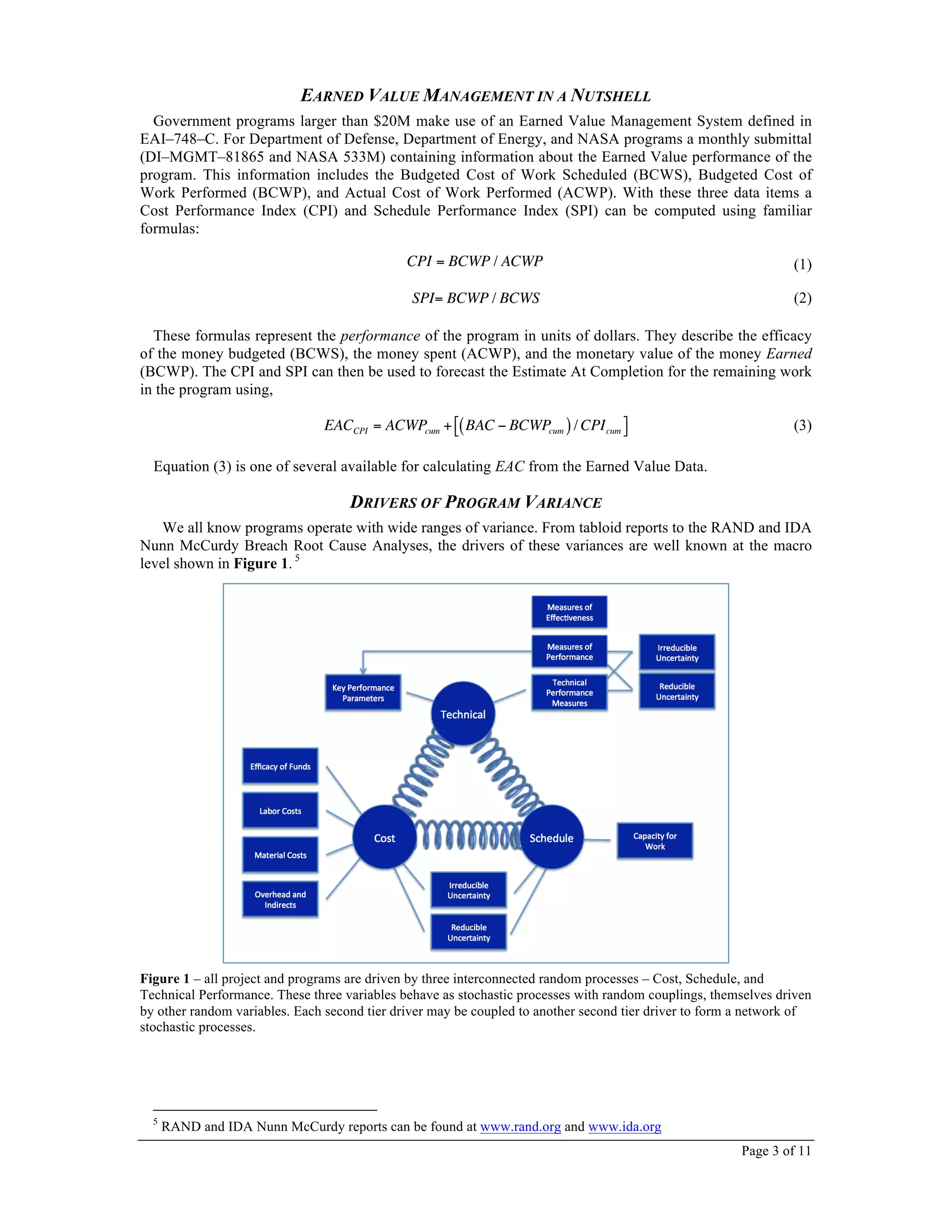 Page 3 of 11
EARNED VALUE MANAGEMENT IN A NUTSHELL
Government programs larger than $20M make use of an Earned Value Management System defined in
EAI–748–C. For Department of Defense, Department of Energy, and NASA programs a monthly submittal
(DI–MGMT–81865 and NASA 533M) containing information about the Earned Value performance of the
program. This information includes the Budgeted Cost of Work Scheduled (BCWS), Budgeted Cost of
Work Performed (BCWP), and Actual Cost of Work Performed (ACWP). With these three data items a
Cost Performance Index (CPI) and Schedule Performance Index (SPI) can be computed using familiar
formulas:
CPI = BCWP / ACWP (1)
SPI= BCWP / BCWS (2)
These formulas represent the performance of the program in units of dollars. They describe the efficacy
of the money budgeted (BCWS), the money spent (ACWP), and the monetary value of the money Earned
(BCWP). The CPI and SPI can then be used to forecast the Estimate At Completion for the remaining work
in the program using,
EACCPI = ACWPcum + BAC − BCWPcum( )/ CPIcum
"# $% (3)
Equation (3) is one of several available for calculating EAC from the Earned Value Data.
DRIVERS OF PROGRAM VARIANCE
We all know programs operate with wide ranges of variance. From tabloid reports to the RAND and IDA
Nunn McCurdy Breach Root Cause Analyses, the drivers of these variances are well known at the macro
level shown in Figure 1. 5
Figure 1 – all project and programs are driven by three interconnected random processes – Cost, Schedule, and
Technical Performance. These three variables behave as stochastic processes with random couplings, themselves driven
by other random variables. Each second tier driver may be coupled to another second tier driver to form a network of
stochastic processes.
5
RAND and IDA Nunn McCurdy reports can be found at www.rand.org and www.ida.org
 