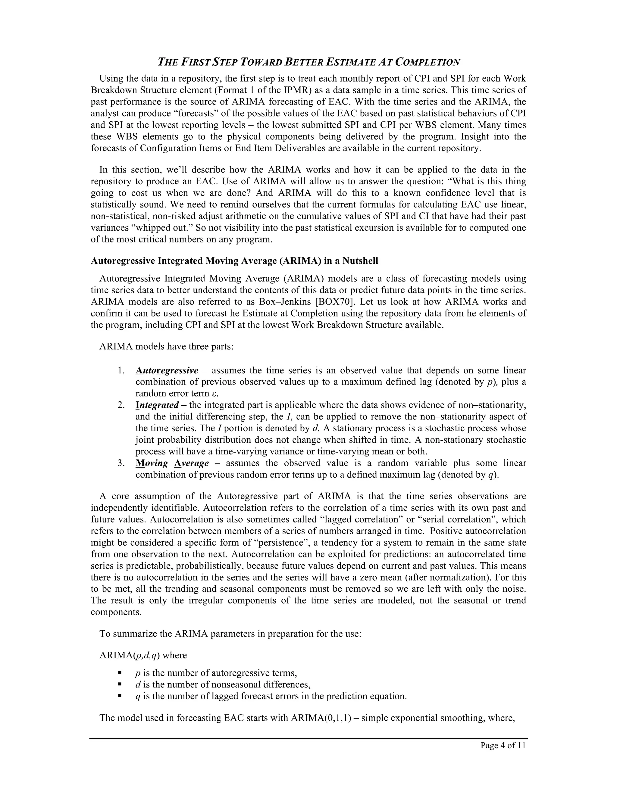 Page 4 of 11
THE FIRST STEP TOWARD BETTER ESTIMATE AT COMPLETION
Using the data in a repository, the first step is to treat each monthly report of CPI and SPI for each Work
Breakdown Structure element (Format 1 of the IPMR) as a data sample in a time series. This time series of
past performance is the source of ARIMA forecasting of EAC. With the time series and the ARIMA, the
analyst can produce “forecasts” of the possible values of the EAC based on past statistical behaviors of CPI
and SPI at the lowest reporting levels – the lowest submitted SPI and CPI per WBS element. Many times
these WBS elements go to the physical components being delivered by the program. Insight into the
forecasts of Configuration Items or End Item Deliverables are available in the current repository.
In this section, we’ll describe how the ARIMA works and how it can be applied to the data in the
repository to produce an EAC. Use of ARIMA will allow us to answer the question: “What is this thing
going to cost us when we are done? And ARIMA will do this to a known confidence level that is
statistically sound. We need to remind ourselves that the current formulas for calculating EAC use linear,
non-statistical, non-risked adjust arithmetic on the cumulative values of SPI and CI that have had their past
variances “whipped out.” So not visibility into the past statistical excursion is available for to computed one
of the most critical numbers on any program.
Autoregressive Integrated Moving Average (ARIMA) in a Nutshell
Autoregressive Integrated Moving Average (ARIMA) models are a class of forecasting models using
time series data to better understand the contents of this data or predict future data points in the time series.
ARIMA models are also referred to as Box–Jenkins [BOX70]. Let us look at how ARIMA works and
confirm it can be used to forecast he Estimate at Completion using the repository data from he elements of
the program, including CPI and SPI at the lowest Work Breakdown Structure available.
ARIMA models have three parts:
1. Autoregressive – assumes the time series is an observed value that depends on some linear
combination of previous observed values up to a maximum defined lag (denoted by p), plus a
random error term ε.
2. Integrated – the integrated part is applicable where the data shows evidence of non–stationarity,
and the initial differencing step, the I, can be applied to remove the non–stationarity aspect of
the time series. The I portion is denoted by d. A stationary process is a stochastic process whose
joint probability distribution does not change when shifted in time. A non-stationary stochastic
process will have a time-varying variance or time-varying mean or both.
3. Moving Average – assumes the observed value is a random variable plus some linear
combination of previous random error terms up to a defined maximum lag (denoted by q).
A core assumption of the Autoregressive part of ARIMA is that the time series observations are
independently identifiable. Autocorrelation refers to the correlation of a time series with its own past and
future values. Autocorrelation is also sometimes called “lagged correlation” or “serial correlation”, which
refers to the correlation between members of a series of numbers arranged in time. Positive autocorrelation
might be considered a specific form of “persistence”, a tendency for a system to remain in the same state
from one observation to the next. Autocorrelation can be exploited for predictions: an autocorrelated time
series is predictable, probabilistically, because future values depend on current and past values. This means
there is no autocorrelation in the series and the series will have a zero mean (after normalization). For this
to be met, all the trending and seasonal components must be removed so we are left with only the noise.
The result is only the irregular components of the time series are modeled, not the seasonal or trend
components.
To summarize the ARIMA parameters in preparation for the use:
ARIMA(p,d,q) where
! p is the number of autoregressive terms,
! d is the number of nonseasonal differences,
! q is the number of lagged forecast errors in the prediction equation.
The model used in forecasting EAC starts with ARIMA(0,1,1) – simple exponential smoothing, where,
 