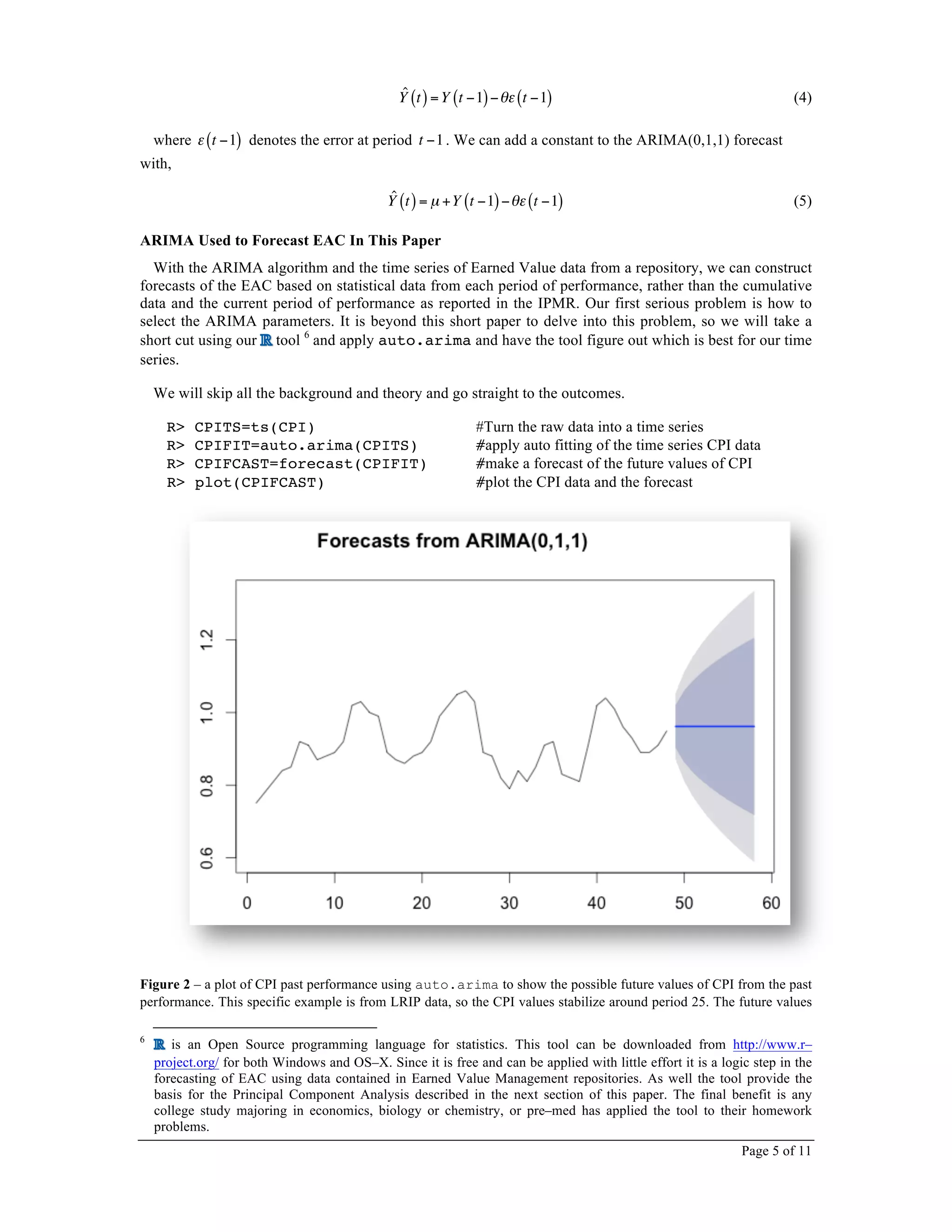 Page 5 of 11
ˆY t( )=Y t −1( )−θε t −1( ) (4)
where ε t −1( ) denotes the error at period t −1. We can add a constant to the ARIMA(0,1,1) forecast
with,
ˆY t( )= µ +Y t −1( )−θε t −1( ) (5)
ARIMA Used to Forecast EAC In This Paper
With the ARIMA algorithm and the time series of Earned Value data from a repository, we can construct
forecasts of the EAC based on statistical data from each period of performance, rather than the cumulative
data and the current period of performance as reported in the IPMR. Our first serious problem is how to
select the ARIMA parameters. It is beyond this short paper to delve into this problem, so we will take a
short cut using our tool 6
and apply auto.arima and have the tool figure out which is best for our time
series.
We will skip all the background and theory and go straight to the outcomes.
R> CPITS=ts(CPI) #Turn the raw data into a time series
R> CPIFIT=auto.arima(CPITS) #apply auto fitting of the time series CPI data
R> CPIFCAST=forecast(CPIFIT) #make a forecast of the future values of CPI
R> plot(CPIFCAST) #plot the CPI data and the forecast
Figure 2 – a plot of CPI past performance using auto.arima to show the possible future values of CPI from the past
performance. This specific example is from LRIP data, so the CPI values stabilize around period 25. The future values
6
is an Open Source programming language for statistics. This tool can be downloaded from http://www.r–
project.org/ for both Windows and OS–X. Since it is free and can be applied with little effort it is a logic step in the
forecasting of EAC using data contained in Earned Value Management repositories. As well the tool provide the
basis for the Principal Component Analysis described in the next section of this paper. The final benefit is any
college study majoring in economics, biology or chemistry, or pre–med has applied the tool to their homework
problems.
 