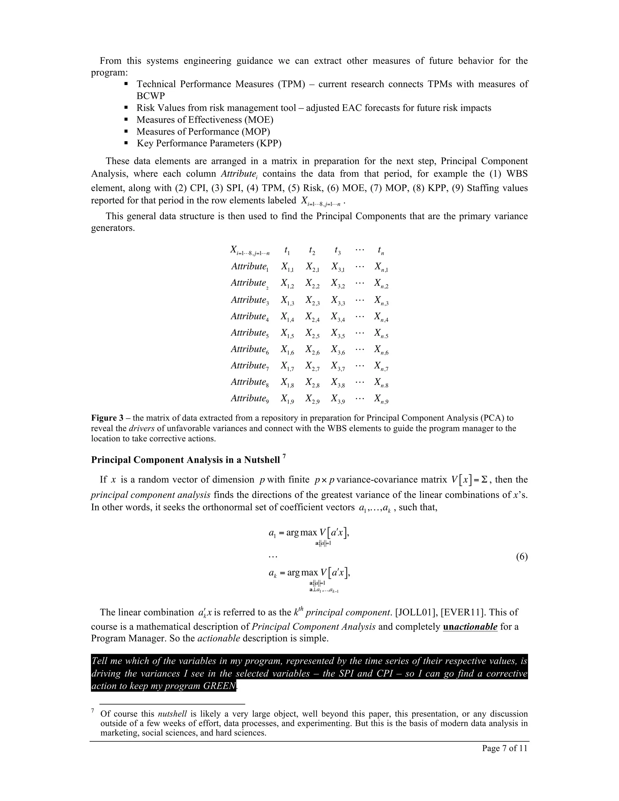 Page 7 of 11
From this systems engineering guidance we can extract other measures of future behavior for the
program:
! Technical Performance Measures (TPM) – current research connects TPMs with measures of
BCWP
! Risk Values from risk management tool – adjusted EAC forecasts for future risk impacts
! Measures of Effectiveness (MOE)
! Measures of Performance (MOP)
! Key Performance Parameters (KPP)
These data elements are arranged in a matrix in preparation for the next step, Principal Component
Analysis, where each column Attributei contains the data from that period, for example the (1) WBS
element, along with (2) CPI, (3) SPI, (4) TPM, (5) Risk, (6) MOE, (7) MOP, (8) KPP, (9) Staffing values
reported for that period in the row elements labeled Xi=1!8, j=1!n .
This general data structure is then used to find the Principal Components that are the primary variance
generators.
Xi=1!8, j=1!n t1 t2 t3 ! tn
Attribute1 X1,1 X2,1 X3,1 ! Xn,1
Attribute2
X1,2 X2,2 X3,2 ! Xn,2
Attribute3 X1,3 X2,3 X3,3 ! Xn,3
Attribute4 X1,4 X2,4 X3,4 ! Xn,4
Attribute5 X1,5 X2,5 X3,5 ! Xn.5
Attribute6 X1,6 X2,6 X3,6 ! Xn,6
Attribute7 X1,7 X2,7 X3,7 ! Xn,7
Attribute8 X1,8 X2,8 X3,8 ! Xn.8
Attribute9 X1,9 X2,9 X3,9 ! Xn,9
Figure 3 – the matrix of data extracted from a repository in preparation for Principal Component Analysis (PCA) to
reveal the drivers of unfavorable variances and connect with the WBS elements to guide the program manager to the
location to take corrective actions.
Principal Component Analysis in a Nutshell 7
If x is a random vector of dimension p with finite p× p variance-covariance matrix V x[ ]= Σ , then the
principal component analysis finds the directions of the greatest variance of the linear combinations of x’s.
In other words, it seeks the orthonormal set of coefficient vectors a1,…,ak , such that,
a1 = argmax V !a x[ ]
a: a =1
,
!
ak = argmax V !a x[ ]
a: a =1
a⊥a1,…,ak−1
,
(6)
The linear combination !ak x is referred to as the kth
principal component. [JOLL01], [EVER11]. This of
course is a mathematical description of Principal Component Analysis and completely unactionable for a
Program Manager. So the actionable description is simple.
Tell me which of the variables in my program, represented by the time series of their respective values, is
driving the variances I see in the selected variables – the SPI and CPI – so I can go find a corrective
action to keep my program GREEN.
7
Of course this nutshell is likely a very large object, well beyond this paper, this presentation, or any discussion
outside of a few weeks of effort, data processes, and experimenting. But this is the basis of modern data analysis in
marketing, social sciences, and hard sciences.
 