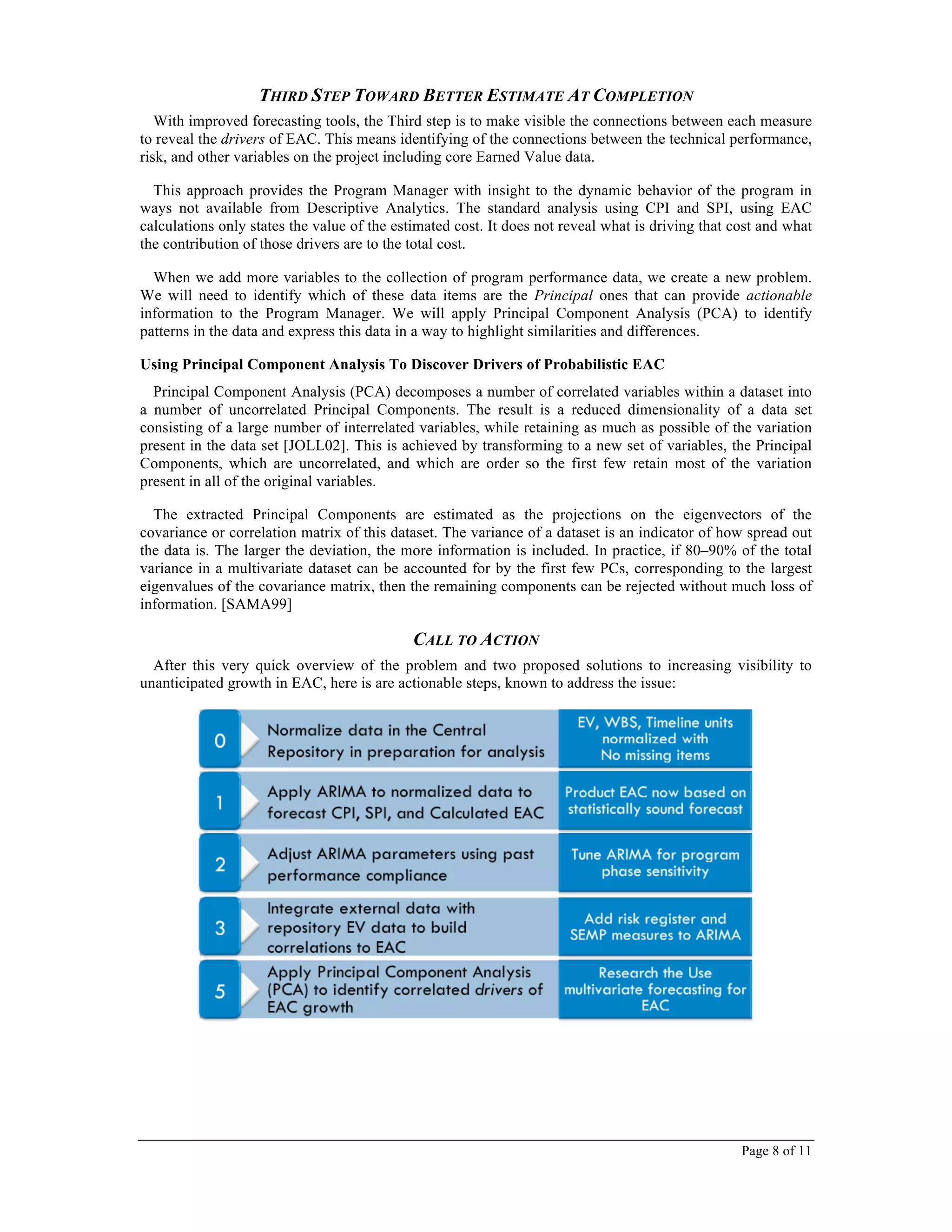 Page 8 of 11
THIRD STEP TOWARD BETTER ESTIMATE AT COMPLETION
With improved forecasting tools, the Third step is to make visible the connections between each measure
to reveal the drivers of EAC. This means identifying of the connections between the technical performance,
risk, and other variables on the project including core Earned Value data.
This approach provides the Program Manager with insight to the dynamic behavior of the program in
ways not available from Descriptive Analytics. The standard analysis using CPI and SPI, using EAC
calculations only states the value of the estimated cost. It does not reveal what is driving that cost and what
the contribution of those drivers are to the total cost.
When we add more variables to the collection of program performance data, we create a new problem.
We will need to identify which of these data items are the Principal ones that can provide actionable
information to the Program Manager. We will apply Principal Component Analysis (PCA) to identify
patterns in the data and express this data in a way to highlight similarities and differences.
Using Principal Component Analysis To Discover Drivers of Probabilistic EAC
Principal Component Analysis (PCA) decomposes a number of correlated variables within a dataset into
a number of uncorrelated Principal Components. The result is a reduced dimensionality of a data set
consisting of a large number of interrelated variables, while retaining as much as possible of the variation
present in the data set [JOLL02]. This is achieved by transforming to a new set of variables, the Principal
Components, which are uncorrelated, and which are order so the first few retain most of the variation
present in all of the original variables.
The extracted Principal Components are estimated as the projections on the eigenvectors of the
covariance or correlation matrix of this dataset. The variance of a dataset is an indicator of how spread out
the data is. The larger the deviation, the more information is included. In practice, if 80–90% of the total
variance in a multivariate dataset can be accounted for by the first few PCs, corresponding to the largest
eigenvalues of the covariance matrix, then the remaining components can be rejected without much loss of
information. [SAMA99]
CALL TO ACTION
After this very quick overview of the problem and two proposed solutions to increasing visibility to
unanticipated growth in EAC, here is are actionable steps, known to address the issue:
 