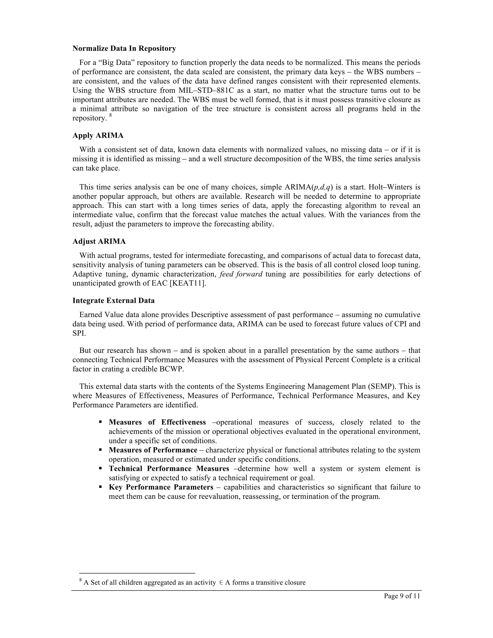Page 9 of 11
Normalize Data In Repository
For a “Big Data” repository to function properly the data needs to be normalized. This means the periods
of performance are consistent, the data scaled are consistent, the primary data keys – the WBS numbers –
are consistent, and the values of the data have defined ranges consistent with their represented elements.
Using the WBS structure from MIL–STD–881C as a start, no matter what the structure turns out to be
important attributes are needed. The WBS must be well formed, that is it must possess transitive closure as
a minimal attribute so navigation of the tree structure is consistent across all programs held in the
repository. 8
Apply ARIMA
With a consistent set of data, known data elements with normalized values, no missing data – or if it is
missing it is identified as missing – and a well structure decomposition of the WBS, the time series analysis
can take place.
This time series analysis can be one of many choices, simple ARIMA(p,d,q) is a start. Holt–Winters is
another popular approach, but others are available. Research will be needed to determine to appropriate
approach. This can start with a long times series of data, apply the forecasting algorithm to reveal an
intermediate value, confirm that the forecast value matches the actual values. With the variances from the
result, adjust the parameters to improve the forecasting ability.
Adjust ARIMA
With actual programs, tested for intermediate forecasting, and comparisons of actual data to forecast data,
sensitivity analysis of tuning parameters can be observed. This is the basis of all control closed loop tuning.
Adaptive tuning, dynamic characterization, feed forward tuning are possibilities for early detections of
unanticipated growth of EAC [KEAT11].
Integrate External Data
Earned Value data alone provides Descriptive assessment of past performance – assuming no cumulative
data being used. With period of performance data, ARIMA can be used to forecast future values of CPI and
SPI.
But our research has shown – and is spoken about in a parallel presentation by the same authors – that
connecting Technical Performance Measures with the assessment of Physical Percent Complete is a critical
factor in crating a credible BCWP.
This external data starts with the contents of the Systems Engineering Management Plan (SEMP). This is
where Measures of Effectiveness, Measures of Performance, Technical Performance Measures, and Key
Performance Parameters are identified.
! Measures of Effectiveness –operational measures of success, closely related to the
achievements of the mission or operational objectives evaluated in the operational environment,
under a specific set of conditions.
! Measures of Performance – characterize physical or functional attributes relating to the system
operation, measured or estimated under specific conditions.
! Technical Performance Measures –determine how well a system or system element is
satisfying or expected to satisfy a technical requirement or goal.
! Key Performance Parameters – capabilities and characteristics so significant that failure to
meet them can be cause for reevaluation, reassessing, or termination of the program.
8
A Set of all children aggregated as an activity ∈A forms a transitive closure
 
