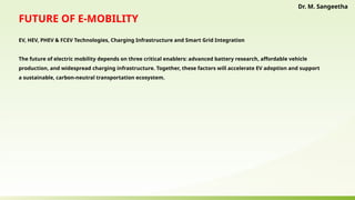 FUTURE OF E‑MOBILITY
EV, HEV, PHEV & FCEV Technologies, Charging Infrastructure and Smart Grid Integration
The future of electric mobility depends on three critical enablers: advanced battery research, affordable vehicle
production, and widespread charging infrastructure. Together, these factors will accelerate EV adoption and support
a sustainable, carbon-neutral transportation ecosystem.
Dr. M. Sangeetha
 
