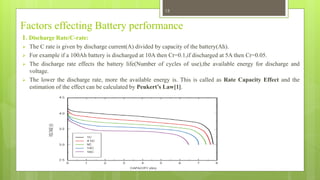 Factors effecting Battery performance
1. Discharge Rate/C-rate:
 The C rate is given by discharge current(A) divided by capacity of the battery(Ah).
 For example if a 100Ah battery is discharged at 10A then Cr=0.1,if discharged at 5A then Cr=0.05.
 The discharge rate effects the battery life(Number of cycles of use),the available energy for discharge and
voltage.
 The lower the discharge rate, more the available energy is. This is called as Rate Capacity Effect and the
estimation of the effect can be calculated by Peukert’s Law[1].
13
 