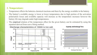 2. Temperature:
 Temperature effects the batteries chemical reactions and there by the energy available in the battery.
 The battery’s available energy is lower at lower temperatures due to high portion of the activation
polarisation losses and available capacity will increase as the temperature increases however the
battery life may degrade under high temperatures.
 The empirical relation of the temperature effect for the given battery can be estimated by using the
equation derived from curve fitting method.
15
 