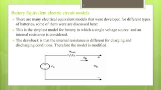 Battery Equivalent electric circuit models
 There are many electrical equivalent models that were developed for different types
of batteries, some of them were are discussed here:
 This is the simplest model for battery in which a single voltage source and an
internal resistance is considered.
 The drawback is that the internal resistance is different for charging and
discharging conditions. Therefore the model is modified.
9
 